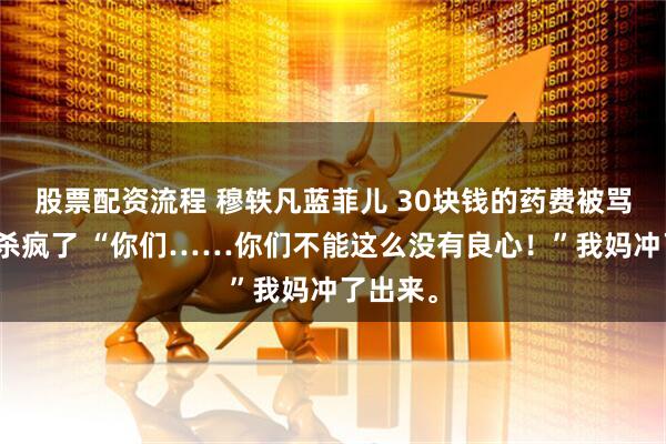 股票配资流程 穆轶凡蓝菲儿 30块钱的药费被骂贵后我杀疯了 “你们……你们不能这么没有良心！”我妈冲了出来。