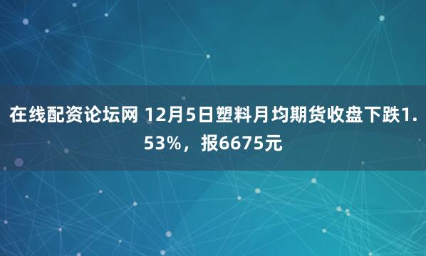 在线配资论坛网 12月5日塑料月均期货收盘下跌1.53%，报6675元