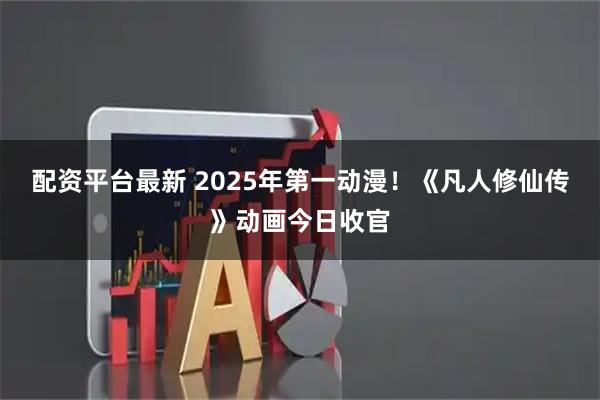 配资平台最新 2025年第一动漫！《凡人修仙传》动画今日收官