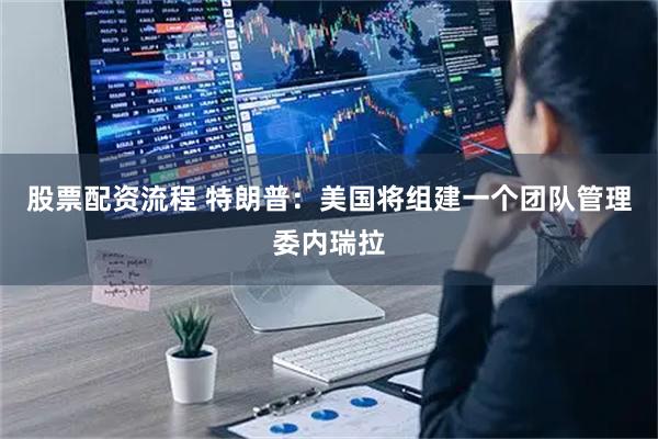 股票配资流程 特朗普：美国将组建一个团队管理委内瑞拉