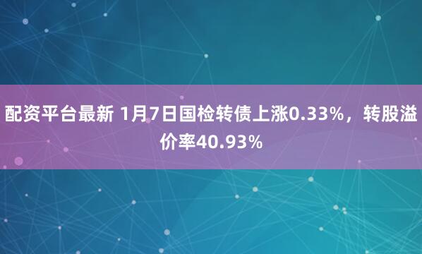 配资平台最新 1月7日国检转债上涨0.33%，转股溢价率40.93%
